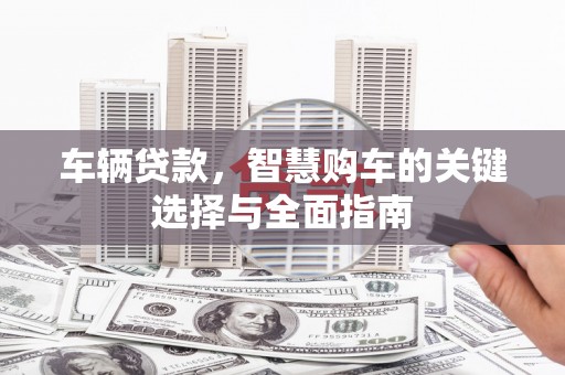 广饶车辆贷款，智慧购车的关键选择与全面指南