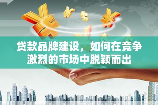 广饶贷款品牌建设，如何在竞争激烈的市场中脱颖而出